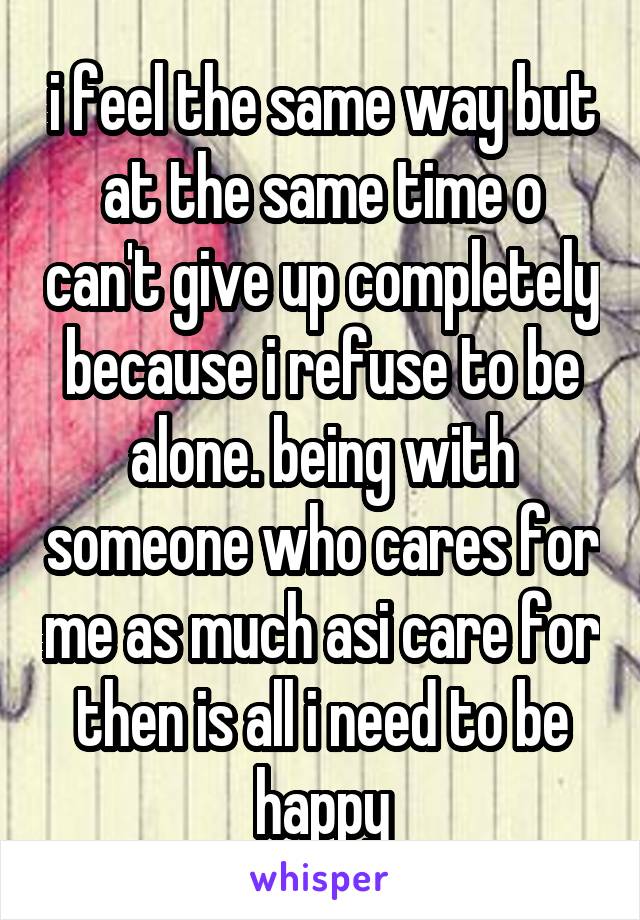 i feel the same way but at the same time o can't give up completely because i refuse to be alone. being with someone who cares for me as much asi care for then is all i need to be happy