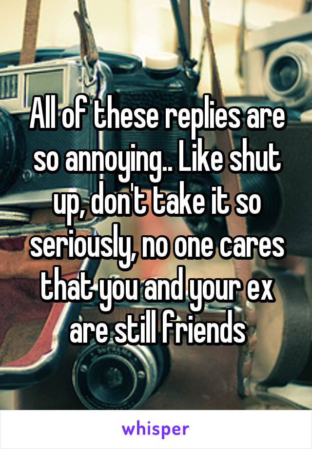 All of these replies are so annoying.. Like shut up, don't take it so seriously, no one cares that you and your ex are still friends