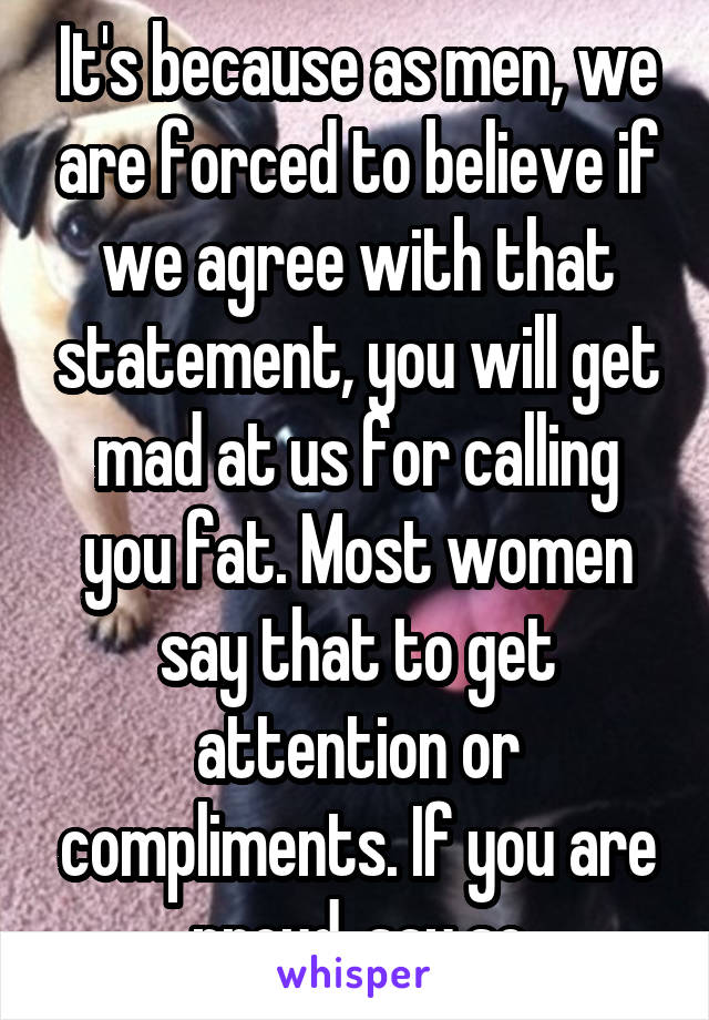 It's because as men, we are forced to believe if we agree with that statement, you will get mad at us for calling you fat. Most women say that to get attention or compliments. If you are proud, say so