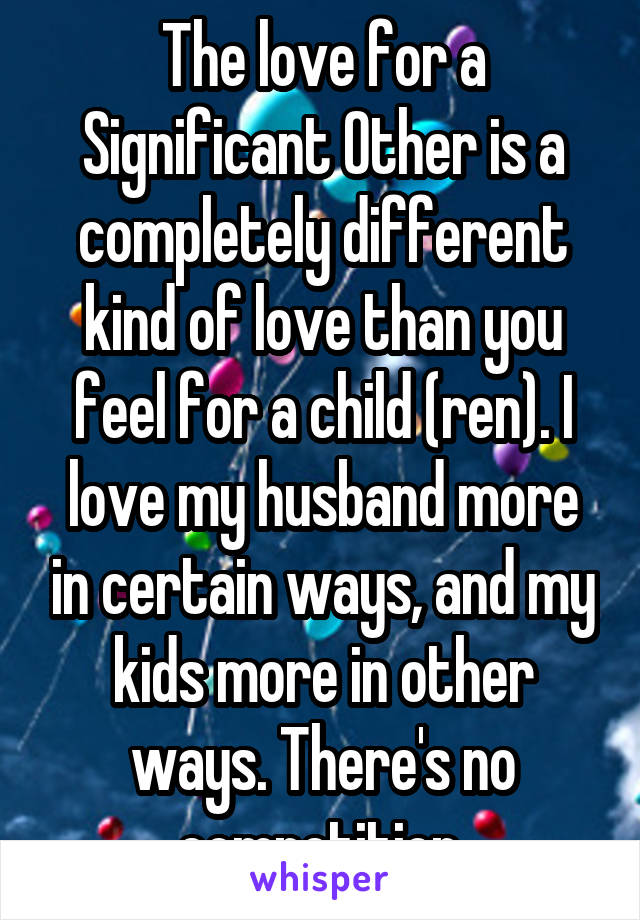 The love for a Significant Other is a completely different kind of love than you feel for a child (ren). I love my husband more in certain ways, and my kids more in other ways. There's no competition.