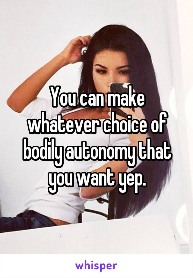 You can make whatever choice of bodily autonomy that you want yep.