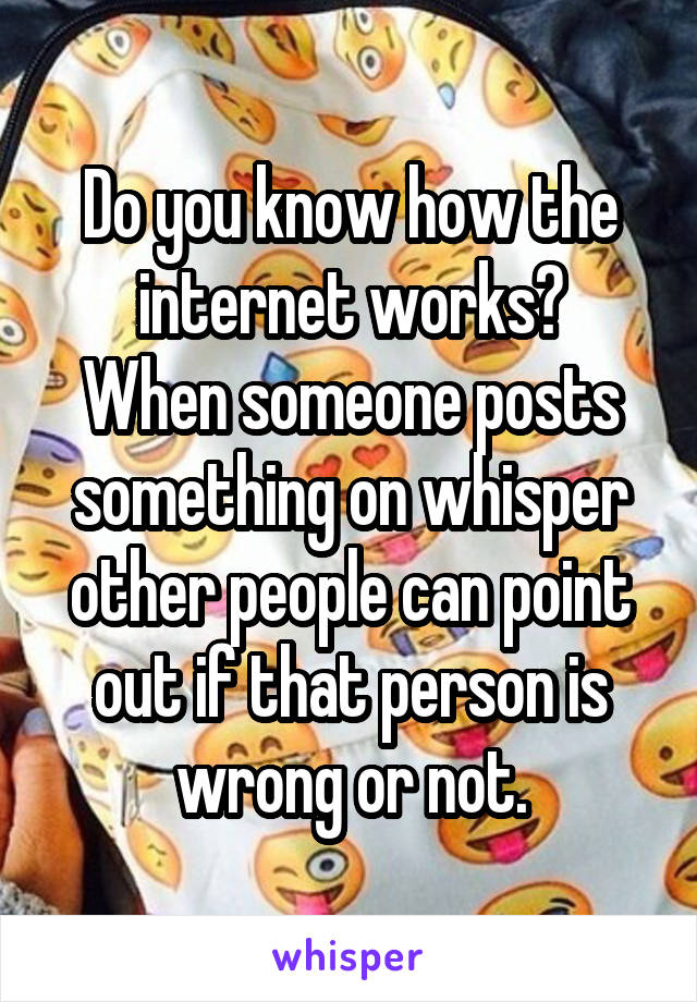 Do you know how the internet works?
When someone posts something on whisper other people can point out if that person is wrong or not.