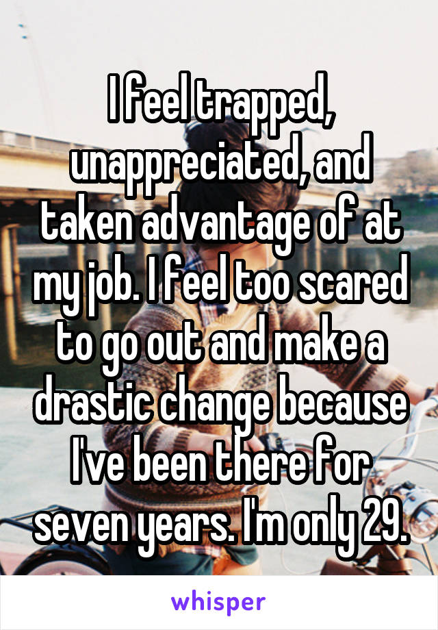 I feel trapped, unappreciated, and taken advantage of at my job. I feel too scared to go out and make a drastic change because I've been there for seven years. I'm only 29.