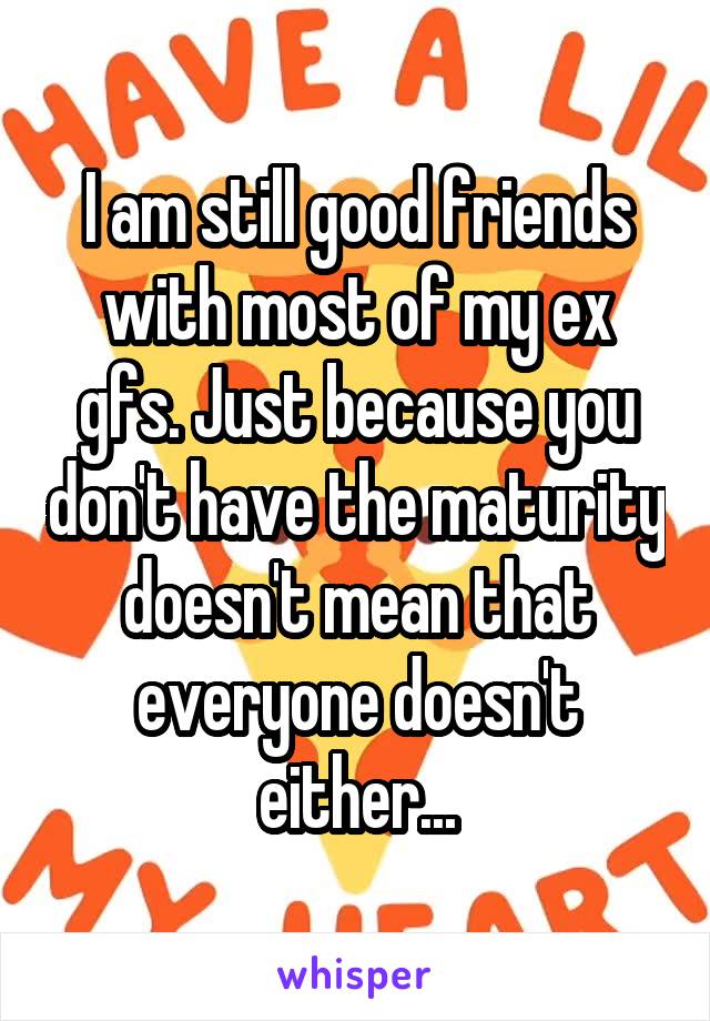 I am still good friends with most of my ex gfs. Just because you don't have the maturity doesn't mean that everyone doesn't either...