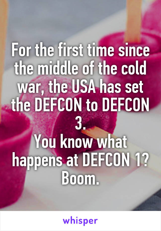 For the first time since the middle of the cold war, the USA has set the DEFCON to DEFCON 3.
You know what happens at DEFCON 1?
Boom.