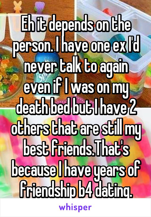 Eh it depends on the person. I have one ex I'd never talk to again even if I was on my death bed but I have 2 others that are still my best friends.That's because I have years of friendship b4 dating.