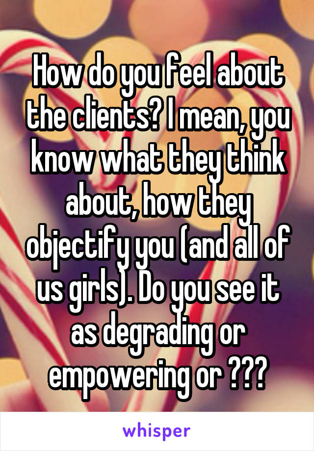 How do you feel about the clients? I mean, you know what they think about, how they objectify you (and all of us girls). Do you see it as degrading or empowering or ???