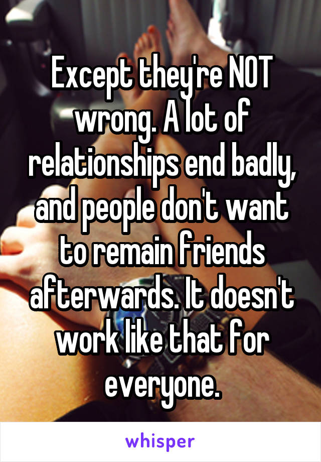 Except they're NOT wrong. A lot of relationships end badly, and people don't want to remain friends afterwards. It doesn't work like that for everyone.