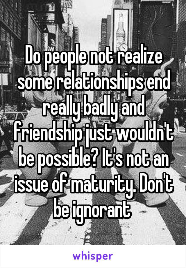 Do people not realize some relationships end really badly and friendship just wouldn't be possible? It's not an issue of maturity. Don't be ignorant 