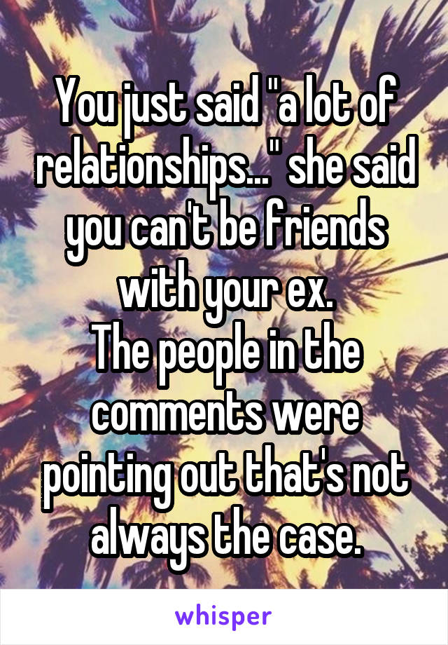 You just said "a lot of relationships..." she said you can't be friends with your ex.
The people in the comments were pointing out that's not always the case.