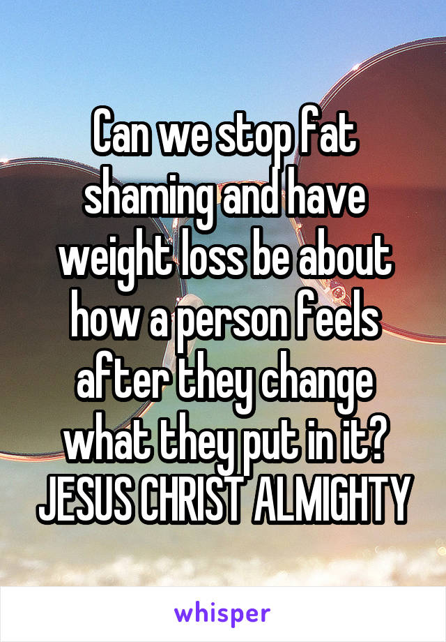 Can we stop fat shaming and have weight loss be about how a person feels after they change what they put in it? JESUS CHRIST ALMIGHTY