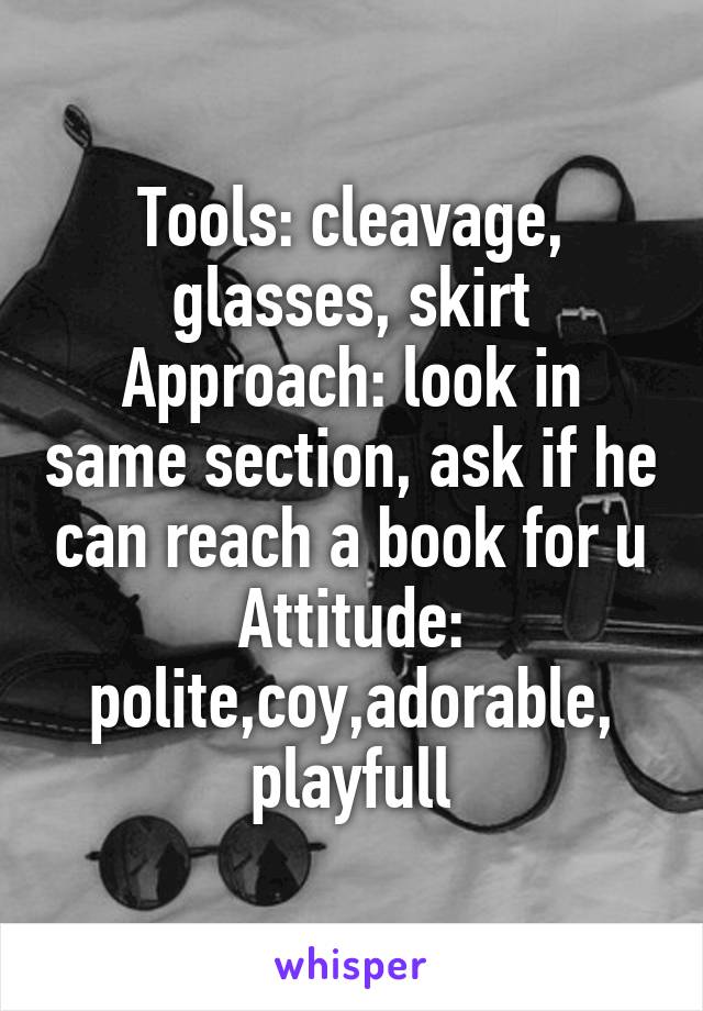 Tools: cleavage, glasses, skirt
Approach: look in same section, ask if he can reach a book for u
Attitude: polite,coy,adorable,
playfull