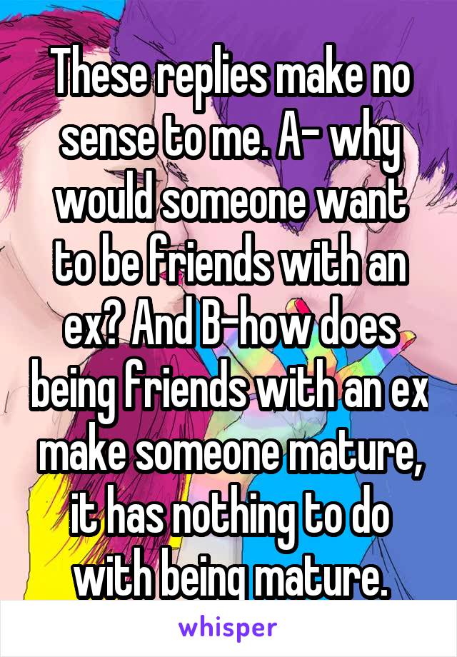 These replies make no sense to me. A- why would someone want to be friends with an ex? And B-how does being friends with an ex make someone mature, it has nothing to do with being mature.