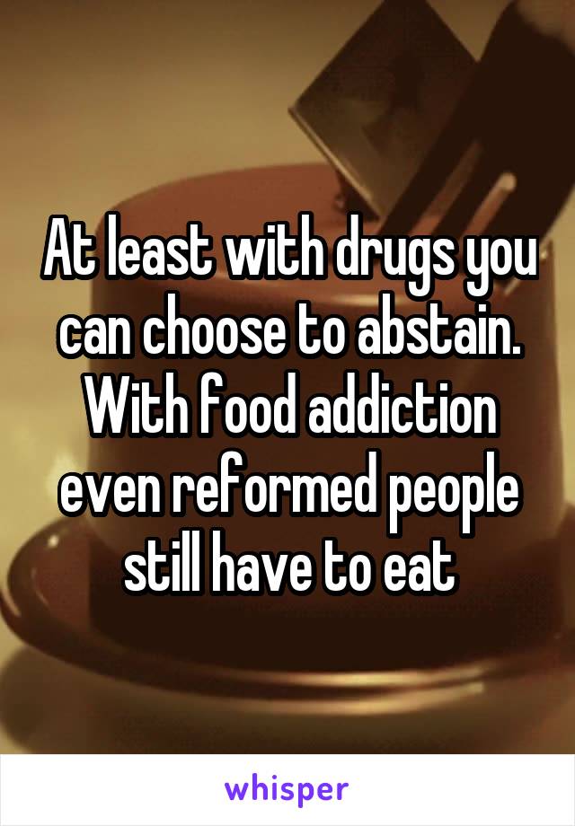 At least with drugs you can choose to abstain. With food addiction even reformed people still have to eat
