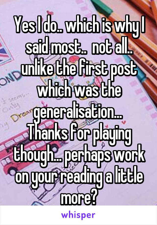 Yes I do.. which is why I said most..  not all.. unlike the first post which was the generalisation... 
Thanks for playing though... perhaps work on your reading a little more?