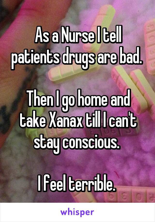 As a Nurse I tell patients drugs are bad. 

Then I go home and take Xanax till I can't stay conscious. 

I feel terrible. 