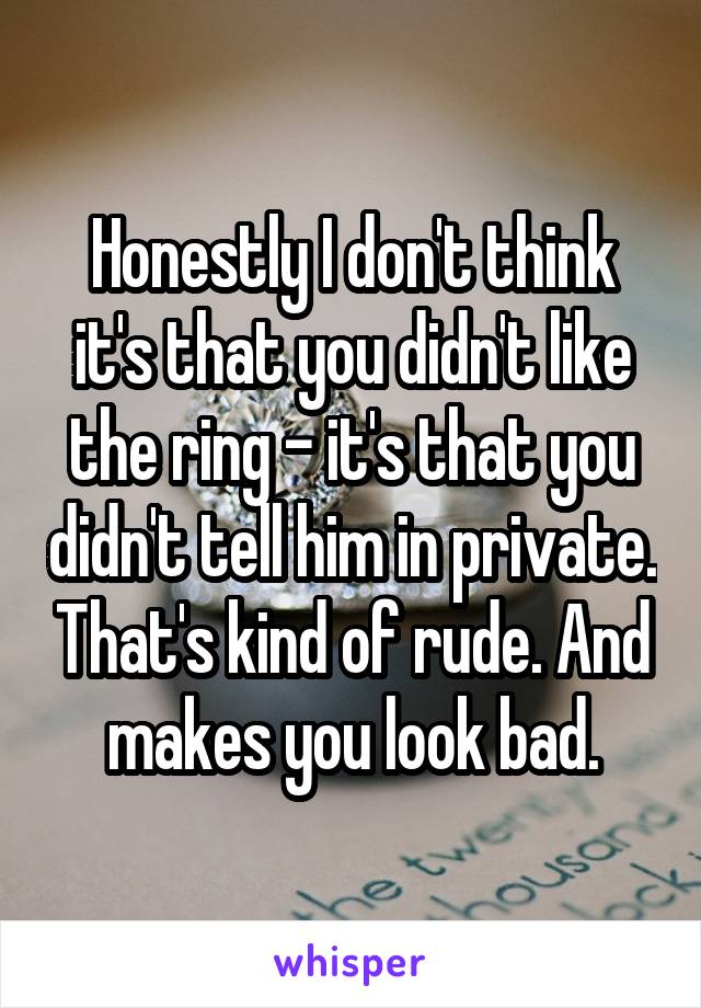 Honestly I don't think it's that you didn't like the ring - it's that you didn't tell him in private. That's kind of rude. And makes you look bad.