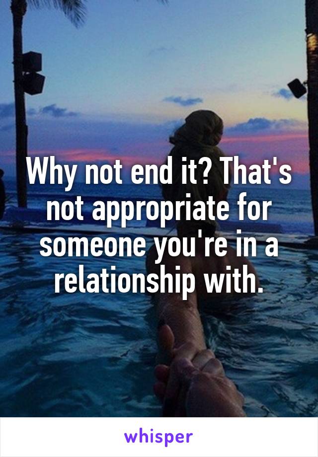Why not end it? That's not appropriate for someone you're in a relationship with.