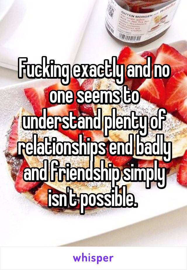 Fucking exactly and no one seems to understand plenty of relationships end badly and friendship simply isn't possible. 