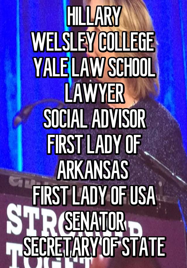 HILLARY
WELSLEY COLLEGE 
YALE LAW SCHOOL
LAWYER
SOCIAL ADVISOR
FIRST LADY OF ARKANSAS 
FIRST LADY OF USA
SENATOR
SECRETARY OF STATE