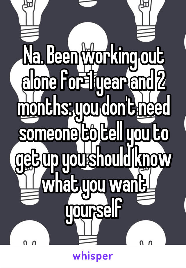 Na. Been working out alone for 1 year and 2 months: you don't need someone to tell you to get up you should know what you want yourself
