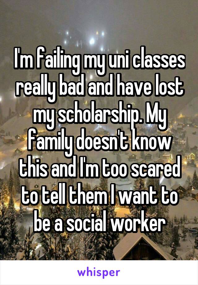 I'm failing my uni classes really bad and have lost my scholarship. My family doesn't know this and I'm too scared to tell them I want to be a social worker