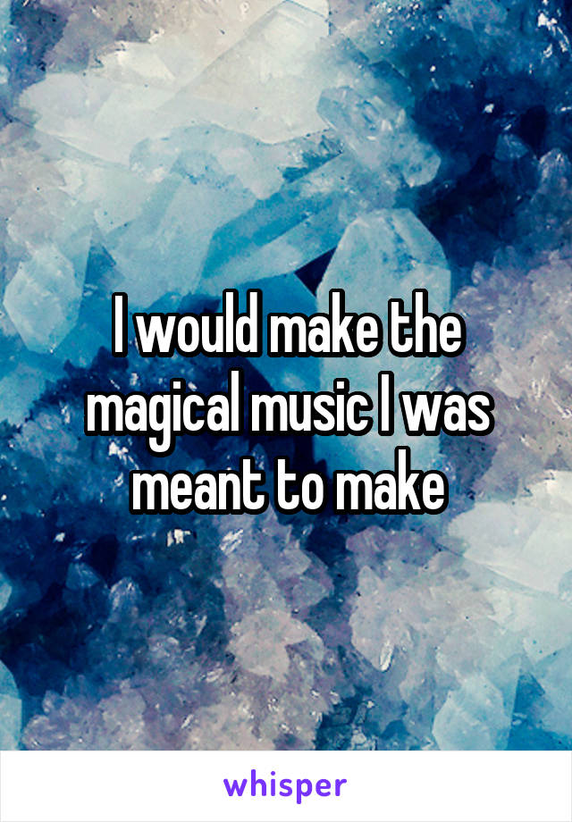 I would make the magical music I was meant to make
