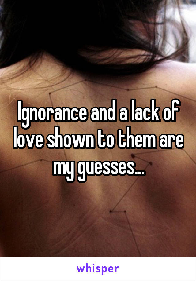 Ignorance and a lack of love shown to them are my guesses...