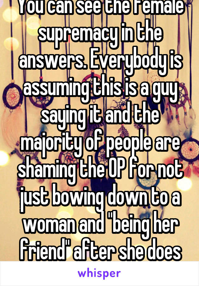 You can see the female supremacy in the answers. Everybody is assuming this is a guy saying it and the majority of people are shaming the OP for not just bowing down to a woman and "being her friend" after she does something horrible  