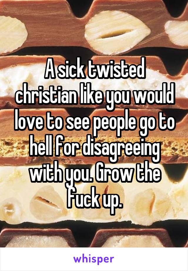 A sick twisted christian like you would love to see people go to hell for disagreeing with you. Grow the fuck up.