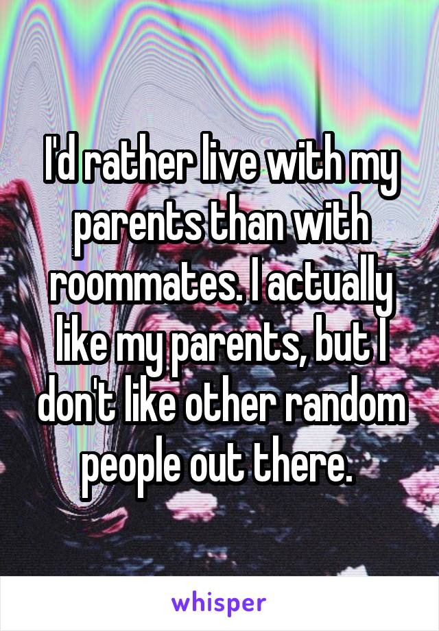 I'd rather live with my parents than with roommates. I actually like my parents, but I don't like other random people out there. 