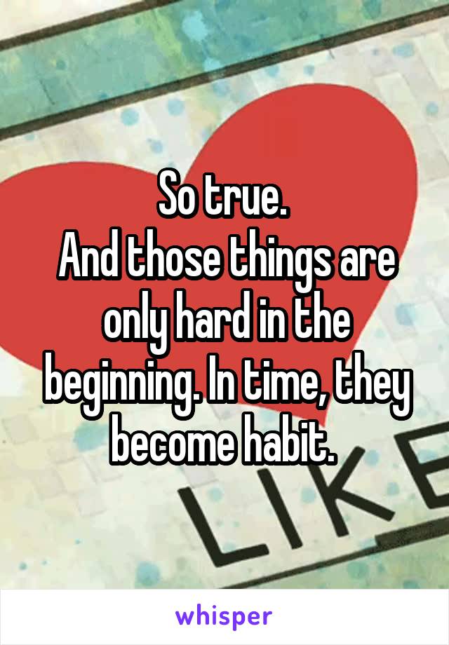 So true. 
And those things are only hard in the beginning. In time, they become habit. 