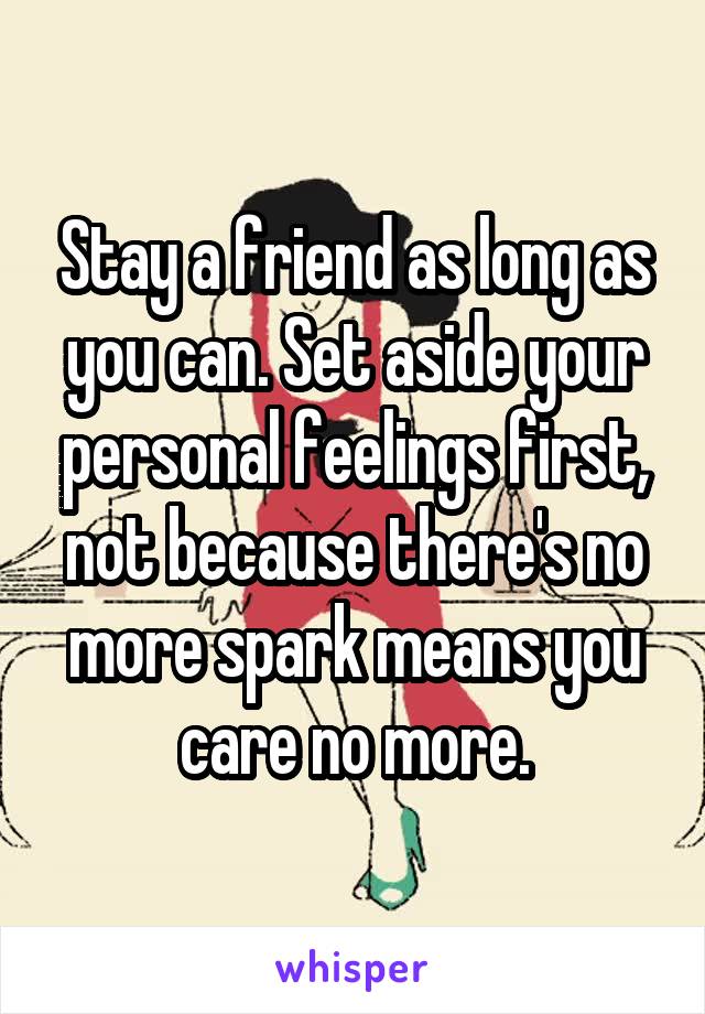 Stay a friend as long as you can. Set aside your personal feelings first, not because there's no more spark means you care no more.