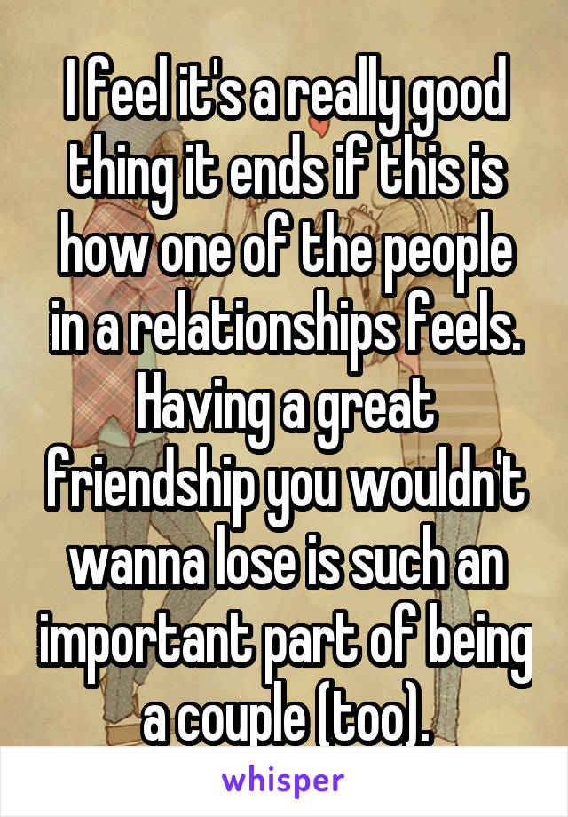 I feel it's a really good thing it ends if this is how one of the people in a relationships feels. Having a great friendship you wouldn't wanna lose is such an important part of being a couple (too).