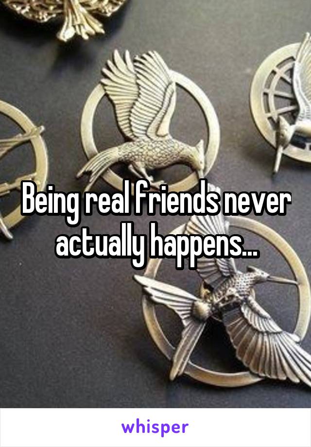 Being real friends never actually happens...