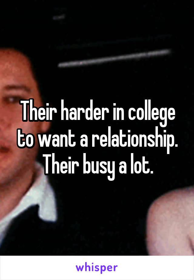 Their harder in college to want a relationship. Their busy a lot.