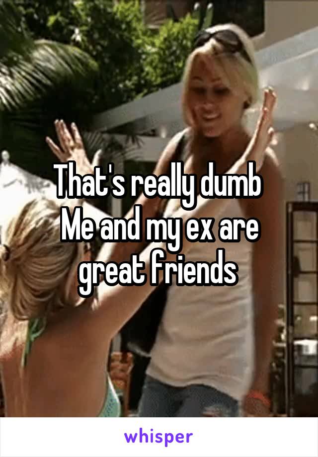 That's really dumb 
Me and my ex are great friends 