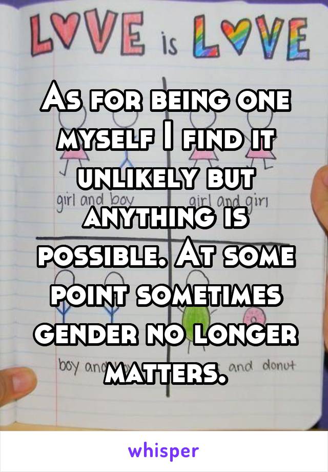 As for being one myself I find it unlikely but anything is possible. At some point sometimes gender no longer matters.