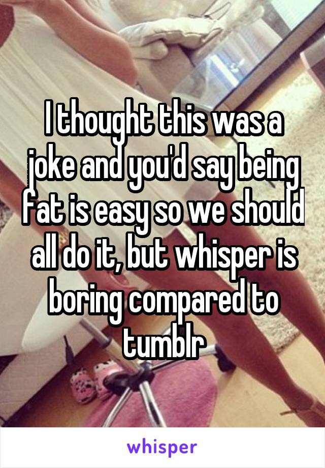 I thought this was a joke and you'd say being fat is easy so we should all do it, but whisper is boring compared to tumblr