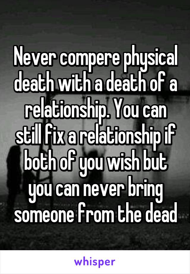 Never compere physical death with a death of a relationship. You can still fix a relationship if both of you wish but you can never bring someone from the dead