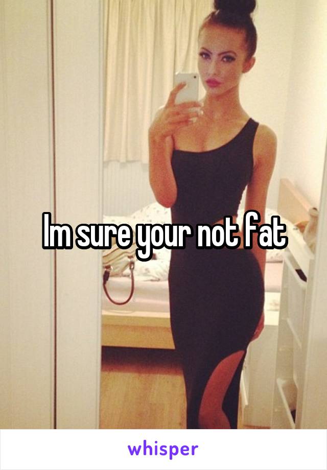 Im sure your not fat