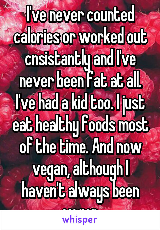 I've never counted calories or worked out cnsistantly and I've never been fat at all. I've had a kid too. I just eat healthy foods most of the time. And now vegan, although I haven't always been vegan
