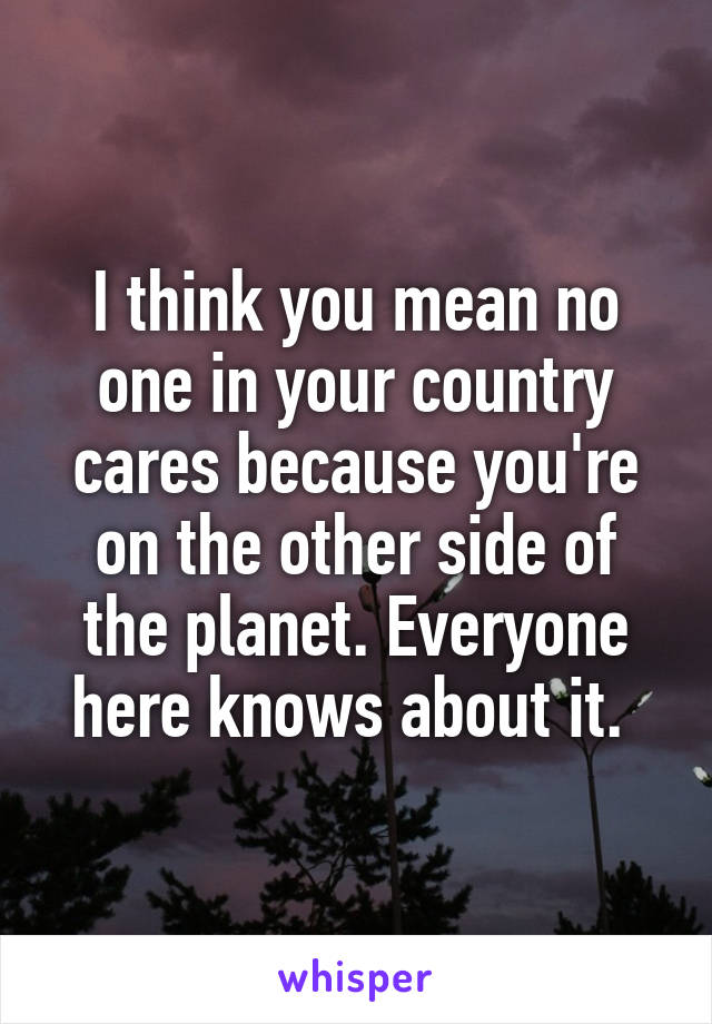 I think you mean no one in your country cares because you're on the other side of the planet. Everyone here knows about it. 