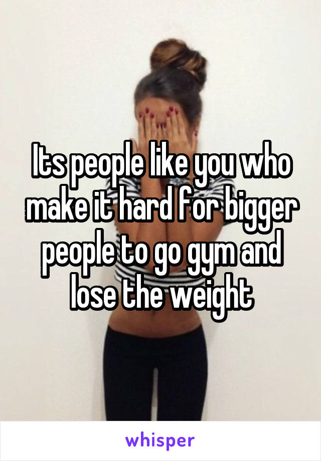 Its people like you who make it hard for bigger people to go gym and lose the weight