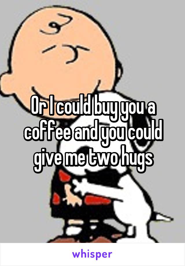 Or I could buy you a coffee and you could give me two hugs