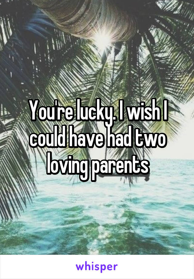 You're lucky. I wish I could have had two loving parents