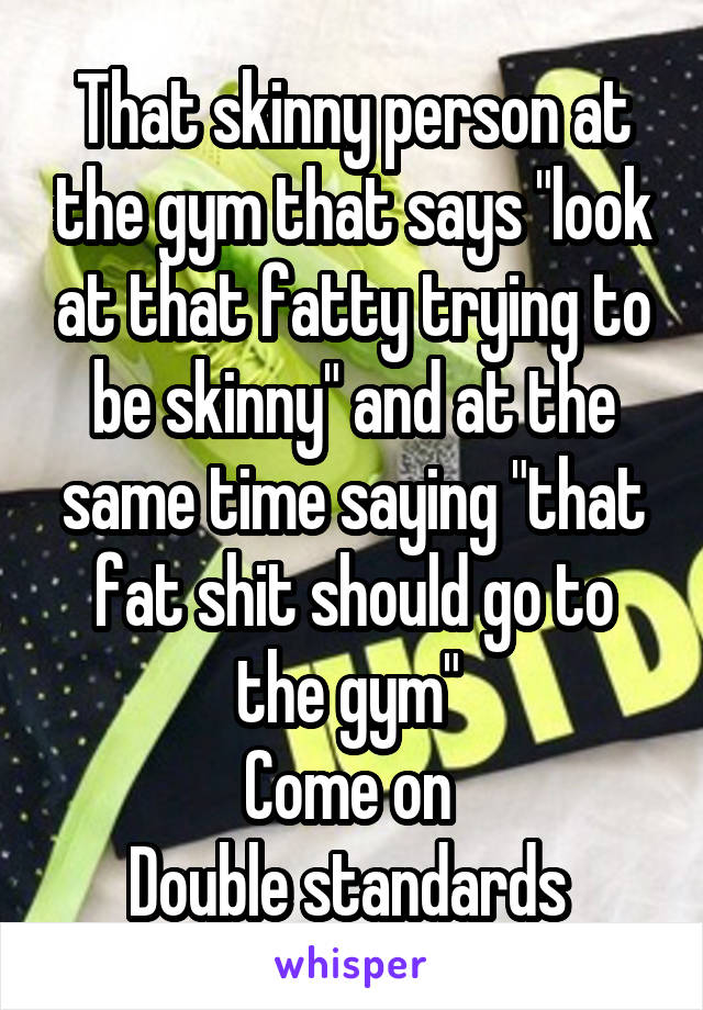 That skinny person at the gym that says "look at that fatty trying to be skinny" and at the same time saying "that fat shit should go to the gym" 
Come on 
Double standards 