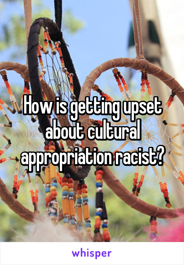 How is getting upset about cultural appropriation racist?