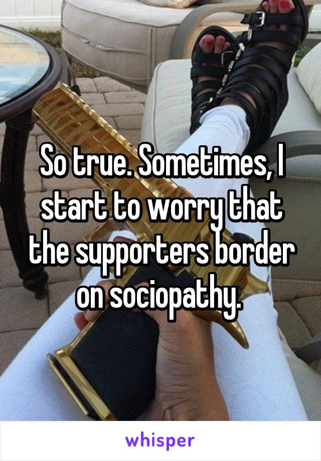 So true. Sometimes, I start to worry that the supporters border on sociopathy. 