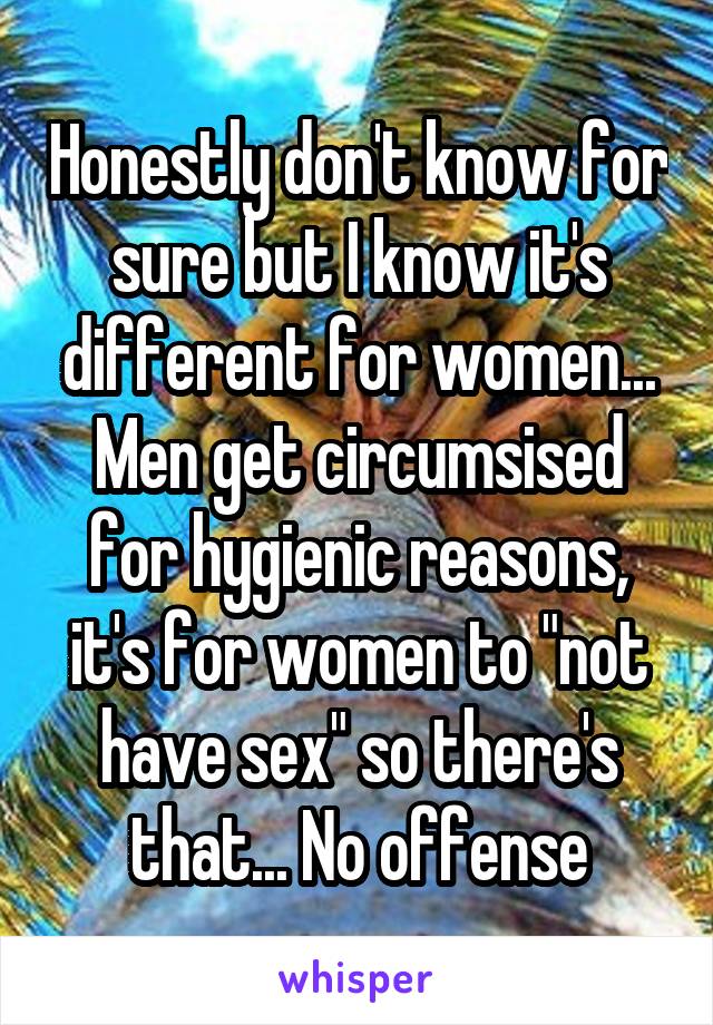 Honestly don't know for sure but I know it's different for women... Men get circumsised for hygienic reasons, it's for women to "not have sex" so there's that... No offense